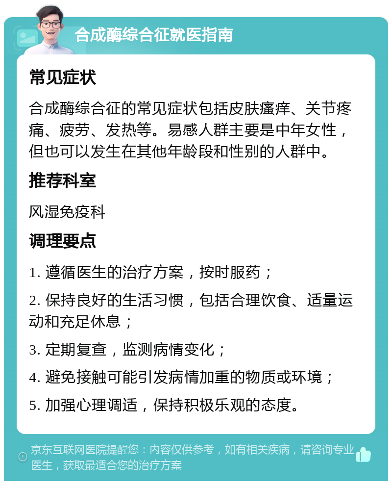 合成酶综合征就医指南 常见症状 合成酶综合征的常见症状包括皮肤瘙痒、关节疼痛、疲劳、发热等。易感人群主要是中年女性，但也可以发生在其他年龄段和性别的人群中。 推荐科室 风湿免疫科 调理要点 1. 遵循医生的治疗方案，按时服药； 2. 保持良好的生活习惯，包括合理饮食、适量运动和充足休息； 3. 定期复查，监测病情变化； 4. 避免接触可能引发病情加重的物质或环境； 5. 加强心理调适，保持积极乐观的态度。