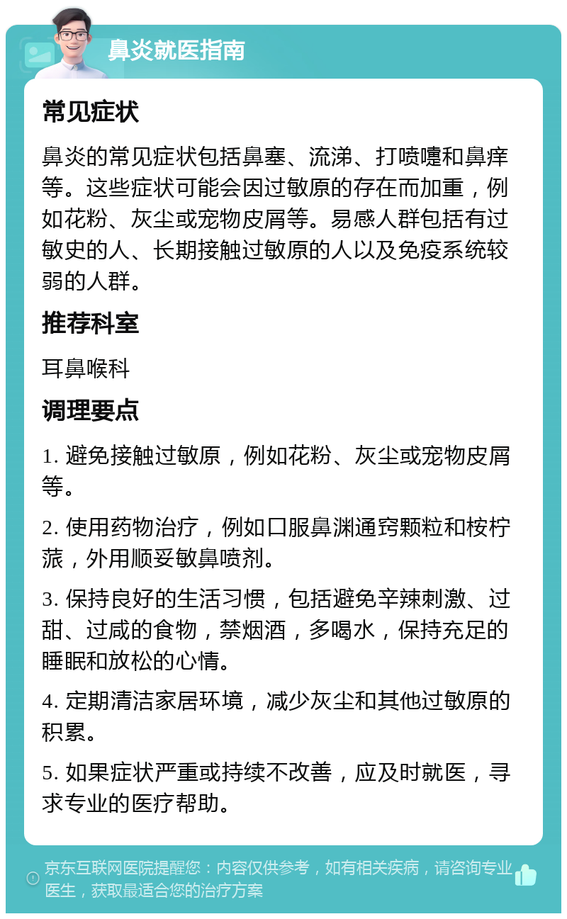 鼻炎就医指南 常见症状 鼻炎的常见症状包括鼻塞、流涕、打喷嚏和鼻痒等。这些症状可能会因过敏原的存在而加重，例如花粉、灰尘或宠物皮屑等。易感人群包括有过敏史的人、长期接触过敏原的人以及免疫系统较弱的人群。 推荐科室 耳鼻喉科 调理要点 1. 避免接触过敏原，例如花粉、灰尘或宠物皮屑等。 2. 使用药物治疗，例如口服鼻渊通窍颗粒和桉柠蒎，外用顺妥敏鼻喷剂。 3. 保持良好的生活习惯，包括避免辛辣刺激、过甜、过咸的食物，禁烟酒，多喝水，保持充足的睡眠和放松的心情。 4. 定期清洁家居环境，减少灰尘和其他过敏原的积累。 5. 如果症状严重或持续不改善，应及时就医，寻求专业的医疗帮助。