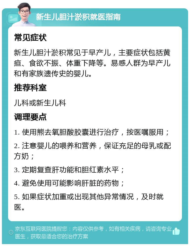 新生儿胆汁淤积就医指南 常见症状 新生儿胆汁淤积常见于早产儿，主要症状包括黄疸、食欲不振、体重下降等。易感人群为早产儿和有家族遗传史的婴儿。 推荐科室 儿科或新生儿科 调理要点 1. 使用熊去氧胆酸胶囊进行治疗，按医嘱服用； 2. 注意婴儿的喂养和营养，保证充足的母乳或配方奶； 3. 定期复查肝功能和胆红素水平； 4. 避免使用可能影响肝脏的药物； 5. 如果症状加重或出现其他异常情况，及时就医。