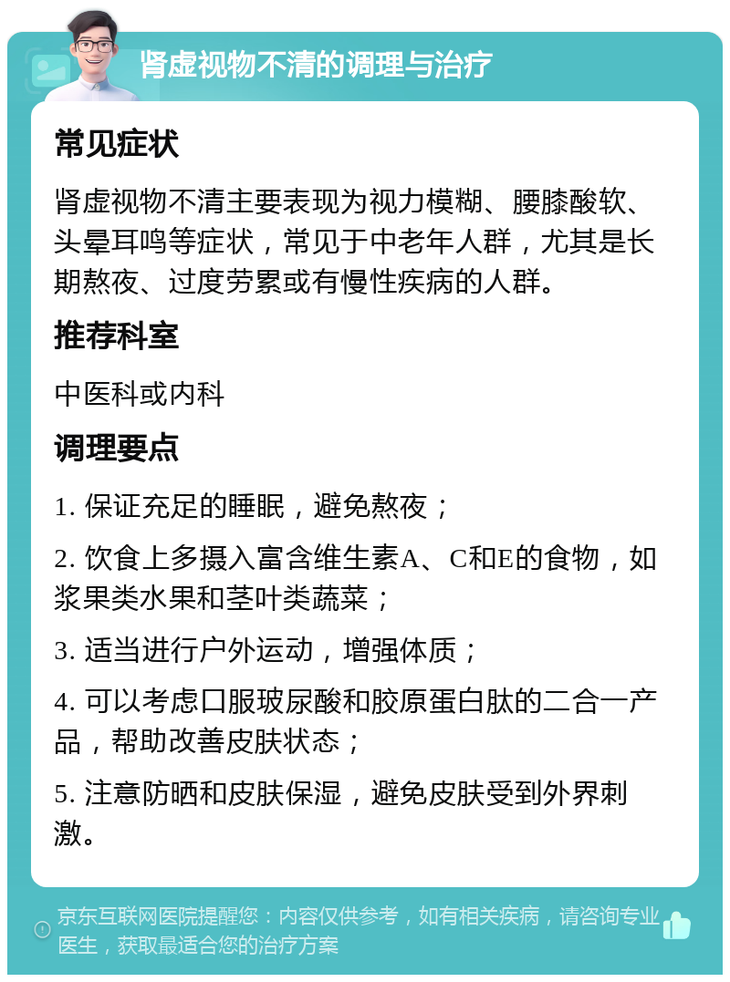 肾虚视物不清的调理与治疗 常见症状 肾虚视物不清主要表现为视力模糊、腰膝酸软、头晕耳鸣等症状，常见于中老年人群，尤其是长期熬夜、过度劳累或有慢性疾病的人群。 推荐科室 中医科或内科 调理要点 1. 保证充足的睡眠，避免熬夜； 2. 饮食上多摄入富含维生素A、C和E的食物，如浆果类水果和茎叶类蔬菜； 3. 适当进行户外运动，增强体质； 4. 可以考虑口服玻尿酸和胶原蛋白肽的二合一产品，帮助改善皮肤状态； 5. 注意防晒和皮肤保湿，避免皮肤受到外界刺激。