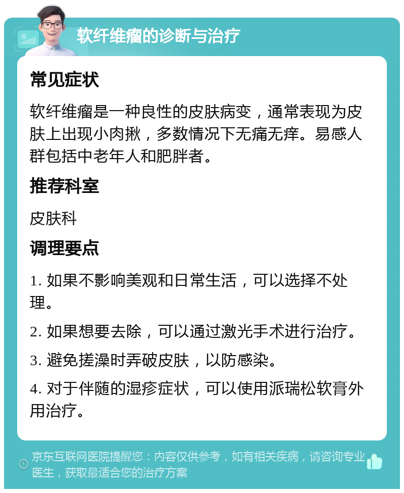 软纤维瘤的诊断与治疗 常见症状 软纤维瘤是一种良性的皮肤病变，通常表现为皮肤上出现小肉揪，多数情况下无痛无痒。易感人群包括中老年人和肥胖者。 推荐科室 皮肤科 调理要点 1. 如果不影响美观和日常生活，可以选择不处理。 2. 如果想要去除，可以通过激光手术进行治疗。 3. 避免搓澡时弄破皮肤，以防感染。 4. 对于伴随的湿疹症状，可以使用派瑞松软膏外用治疗。