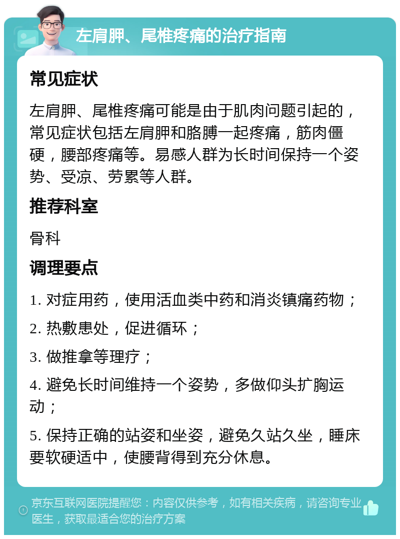 左肩胛、尾椎疼痛的治疗指南 常见症状 左肩胛、尾椎疼痛可能是由于肌肉问题引起的，常见症状包括左肩胛和胳膊一起疼痛，筋肉僵硬，腰部疼痛等。易感人群为长时间保持一个姿势、受凉、劳累等人群。 推荐科室 骨科 调理要点 1. 对症用药，使用活血类中药和消炎镇痛药物； 2. 热敷患处，促进循环； 3. 做推拿等理疗； 4. 避免长时间维持一个姿势，多做仰头扩胸运动； 5. 保持正确的站姿和坐姿，避免久站久坐，睡床要软硬适中，使腰背得到充分休息。