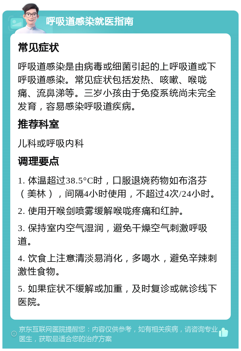 呼吸道感染就医指南 常见症状 呼吸道感染是由病毒或细菌引起的上呼吸道或下呼吸道感染。常见症状包括发热、咳嗽、喉咙痛、流鼻涕等。三岁小孩由于免疫系统尚未完全发育，容易感染呼吸道疾病。 推荐科室 儿科或呼吸内科 调理要点 1. 体温超过38.5°C时，口服退烧药物如布洛芬（美林），间隔4小时使用，不超过4次/24小时。 2. 使用开喉剑喷雾缓解喉咙疼痛和红肿。 3. 保持室内空气湿润，避免干燥空气刺激呼吸道。 4. 饮食上注意清淡易消化，多喝水，避免辛辣刺激性食物。 5. 如果症状不缓解或加重，及时复诊或就诊线下医院。