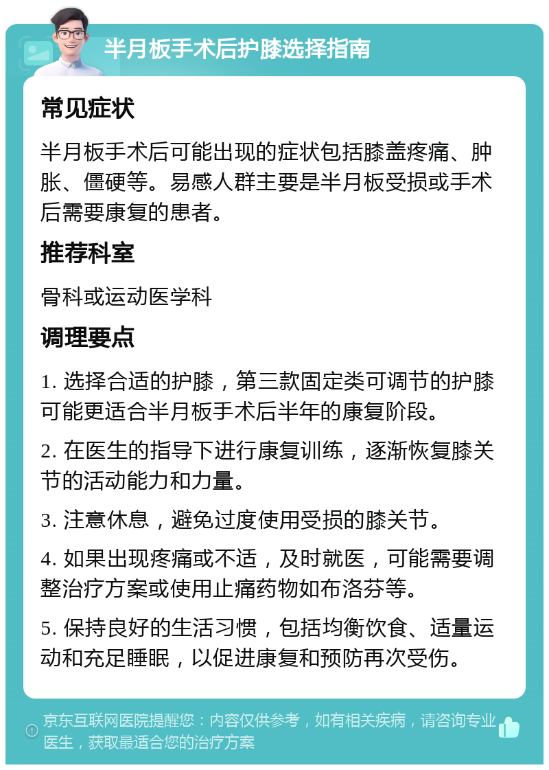 半月板手术后护膝选择指南 常见症状 半月板手术后可能出现的症状包括膝盖疼痛、肿胀、僵硬等。易感人群主要是半月板受损或手术后需要康复的患者。 推荐科室 骨科或运动医学科 调理要点 1. 选择合适的护膝，第三款固定类可调节的护膝可能更适合半月板手术后半年的康复阶段。 2. 在医生的指导下进行康复训练，逐渐恢复膝关节的活动能力和力量。 3. 注意休息，避免过度使用受损的膝关节。 4. 如果出现疼痛或不适，及时就医，可能需要调整治疗方案或使用止痛药物如布洛芬等。 5. 保持良好的生活习惯，包括均衡饮食、适量运动和充足睡眠，以促进康复和预防再次受伤。