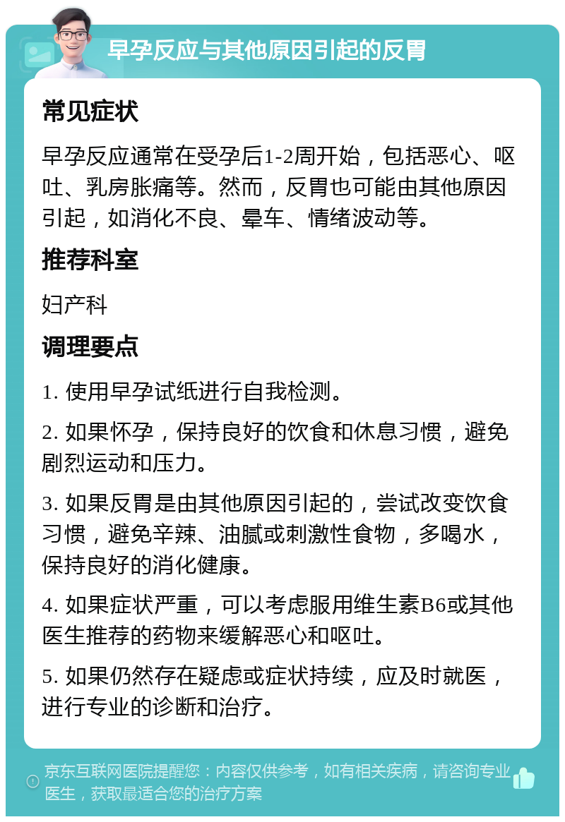 早孕反应与其他原因引起的反胃 常见症状 早孕反应通常在受孕后1-2周开始，包括恶心、呕吐、乳房胀痛等。然而，反胃也可能由其他原因引起，如消化不良、晕车、情绪波动等。 推荐科室 妇产科 调理要点 1. 使用早孕试纸进行自我检测。 2. 如果怀孕，保持良好的饮食和休息习惯，避免剧烈运动和压力。 3. 如果反胃是由其他原因引起的，尝试改变饮食习惯，避免辛辣、油腻或刺激性食物，多喝水，保持良好的消化健康。 4. 如果症状严重，可以考虑服用维生素B6或其他医生推荐的药物来缓解恶心和呕吐。 5. 如果仍然存在疑虑或症状持续，应及时就医，进行专业的诊断和治疗。