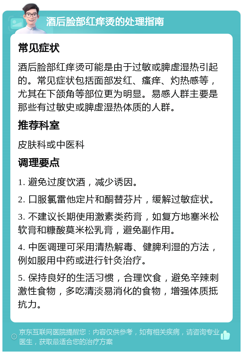 酒后脸部红痒烫的处理指南 常见症状 酒后脸部红痒烫可能是由于过敏或脾虚湿热引起的。常见症状包括面部发红、瘙痒、灼热感等，尤其在下颌角等部位更为明显。易感人群主要是那些有过敏史或脾虚湿热体质的人群。 推荐科室 皮肤科或中医科 调理要点 1. 避免过度饮酒，减少诱因。 2. 口服氯雷他定片和酮替芬片，缓解过敏症状。 3. 不建议长期使用激素类药膏，如复方地塞米松软膏和糠酸莫米松乳膏，避免副作用。 4. 中医调理可采用清热解毒、健脾利湿的方法，例如服用中药或进行针灸治疗。 5. 保持良好的生活习惯，合理饮食，避免辛辣刺激性食物，多吃清淡易消化的食物，增强体质抵抗力。