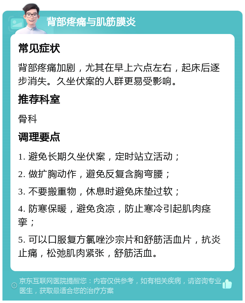 背部疼痛与肌筋膜炎 常见症状 背部疼痛加剧，尤其在早上六点左右，起床后逐步消失。久坐伏案的人群更易受影响。 推荐科室 骨科 调理要点 1. 避免长期久坐伏案，定时站立活动； 2. 做扩胸动作，避免反复含胸弯腰； 3. 不要搬重物，休息时避免床垫过软； 4. 防寒保暖，避免贪凉，防止寒冷引起肌肉痉挛； 5. 可以口服复方氯唑沙宗片和舒筋活血片，抗炎止痛，松弛肌肉紧张，舒筋活血。