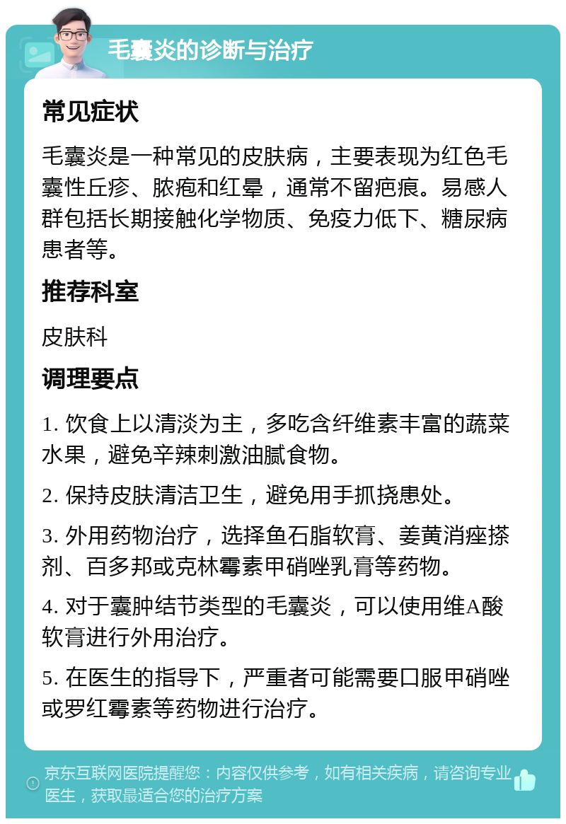 毛囊炎的诊断与治疗 常见症状 毛囊炎是一种常见的皮肤病，主要表现为红色毛囊性丘疹、脓疱和红晕，通常不留疤痕。易感人群包括长期接触化学物质、免疫力低下、糖尿病患者等。 推荐科室 皮肤科 调理要点 1. 饮食上以清淡为主，多吃含纤维素丰富的蔬菜水果，避免辛辣刺激油腻食物。 2. 保持皮肤清洁卫生，避免用手抓挠患处。 3. 外用药物治疗，选择鱼石脂软膏、姜黄消痤搽剂、百多邦或克林霉素甲硝唑乳膏等药物。 4. 对于囊肿结节类型的毛囊炎，可以使用维A酸软膏进行外用治疗。 5. 在医生的指导下，严重者可能需要口服甲硝唑或罗红霉素等药物进行治疗。