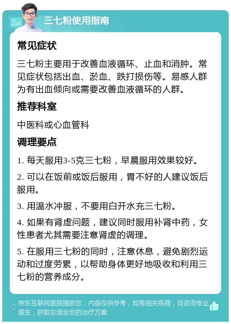 三七粉使用指南 常见症状 三七粉主要用于改善血液循环、止血和消肿。常见症状包括出血、淤血、跌打损伤等。易感人群为有出血倾向或需要改善血液循环的人群。 推荐科室 中医科或心血管科 调理要点 1. 每天服用3-5克三七粉，早晨服用效果较好。 2. 可以在饭前或饭后服用，胃不好的人建议饭后服用。 3. 用温水冲服，不要用白开水充三七粉。 4. 如果有肾虚问题，建议同时服用补肾中药，女性患者尤其需要注意肾虚的调理。 5. 在服用三七粉的同时，注意休息，避免剧烈运动和过度劳累，以帮助身体更好地吸收和利用三七粉的营养成分。