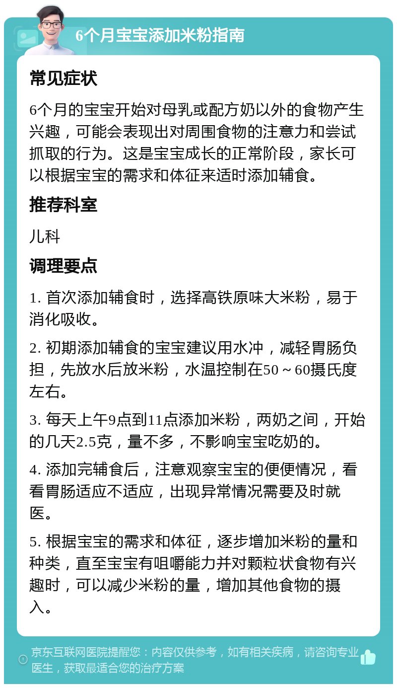 6个月宝宝添加米粉指南 常见症状 6个月的宝宝开始对母乳或配方奶以外的食物产生兴趣，可能会表现出对周围食物的注意力和尝试抓取的行为。这是宝宝成长的正常阶段，家长可以根据宝宝的需求和体征来适时添加辅食。 推荐科室 儿科 调理要点 1. 首次添加辅食时，选择高铁原味大米粉，易于消化吸收。 2. 初期添加辅食的宝宝建议用水冲，减轻胃肠负担，先放水后放米粉，水温控制在50～60摄氏度左右。 3. 每天上午9点到11点添加米粉，两奶之间，开始的几天2.5克，量不多，不影响宝宝吃奶的。 4. 添加完辅食后，注意观察宝宝的便便情况，看看胃肠适应不适应，出现异常情况需要及时就医。 5. 根据宝宝的需求和体征，逐步增加米粉的量和种类，直至宝宝有咀嚼能力并对颗粒状食物有兴趣时，可以减少米粉的量，增加其他食物的摄入。