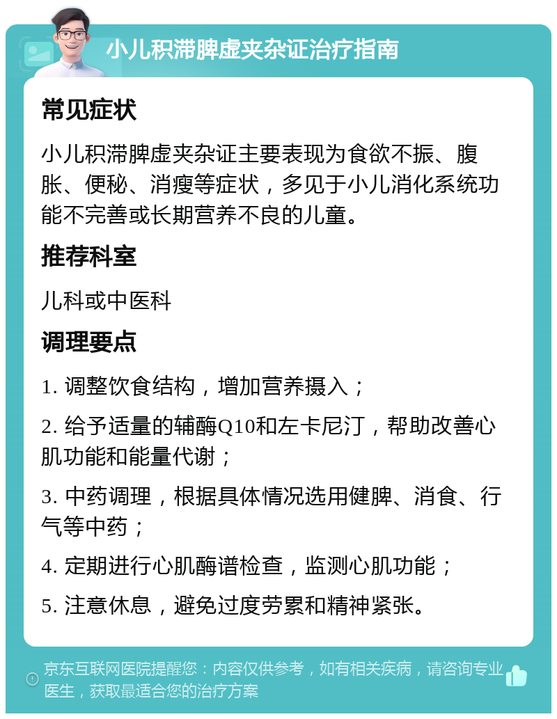 小儿积滞脾虚夹杂证治疗指南 常见症状 小儿积滞脾虚夹杂证主要表现为食欲不振、腹胀、便秘、消瘦等症状，多见于小儿消化系统功能不完善或长期营养不良的儿童。 推荐科室 儿科或中医科 调理要点 1. 调整饮食结构，增加营养摄入； 2. 给予适量的辅酶Q10和左卡尼汀，帮助改善心肌功能和能量代谢； 3. 中药调理，根据具体情况选用健脾、消食、行气等中药； 4. 定期进行心肌酶谱检查，监测心肌功能； 5. 注意休息，避免过度劳累和精神紧张。