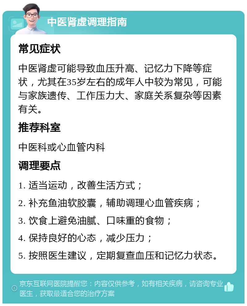 中医肾虚调理指南 常见症状 中医肾虚可能导致血压升高、记忆力下降等症状，尤其在35岁左右的成年人中较为常见，可能与家族遗传、工作压力大、家庭关系复杂等因素有关。 推荐科室 中医科或心血管内科 调理要点 1. 适当运动，改善生活方式； 2. 补充鱼油软胶囊，辅助调理心血管疾病； 3. 饮食上避免油腻、口味重的食物； 4. 保持良好的心态，减少压力； 5. 按照医生建议，定期复查血压和记忆力状态。