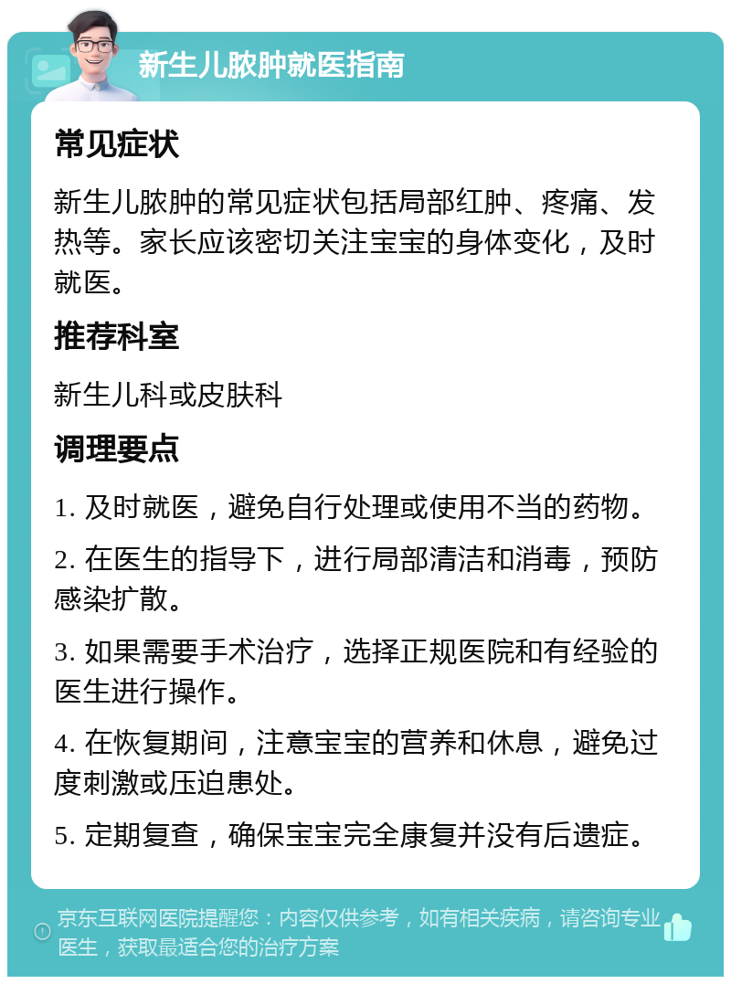 新生儿脓肿就医指南 常见症状 新生儿脓肿的常见症状包括局部红肿、疼痛、发热等。家长应该密切关注宝宝的身体变化，及时就医。 推荐科室 新生儿科或皮肤科 调理要点 1. 及时就医，避免自行处理或使用不当的药物。 2. 在医生的指导下，进行局部清洁和消毒，预防感染扩散。 3. 如果需要手术治疗，选择正规医院和有经验的医生进行操作。 4. 在恢复期间，注意宝宝的营养和休息，避免过度刺激或压迫患处。 5. 定期复查，确保宝宝完全康复并没有后遗症。