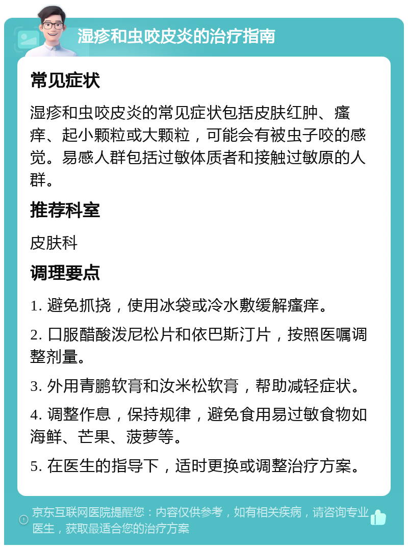 湿疹和虫咬皮炎的治疗指南 常见症状 湿疹和虫咬皮炎的常见症状包括皮肤红肿、瘙痒、起小颗粒或大颗粒，可能会有被虫子咬的感觉。易感人群包括过敏体质者和接触过敏原的人群。 推荐科室 皮肤科 调理要点 1. 避免抓挠，使用冰袋或冷水敷缓解瘙痒。 2. 口服醋酸泼尼松片和依巴斯汀片，按照医嘱调整剂量。 3. 外用青鹏软膏和汝米松软膏，帮助减轻症状。 4. 调整作息，保持规律，避免食用易过敏食物如海鲜、芒果、菠萝等。 5. 在医生的指导下，适时更换或调整治疗方案。