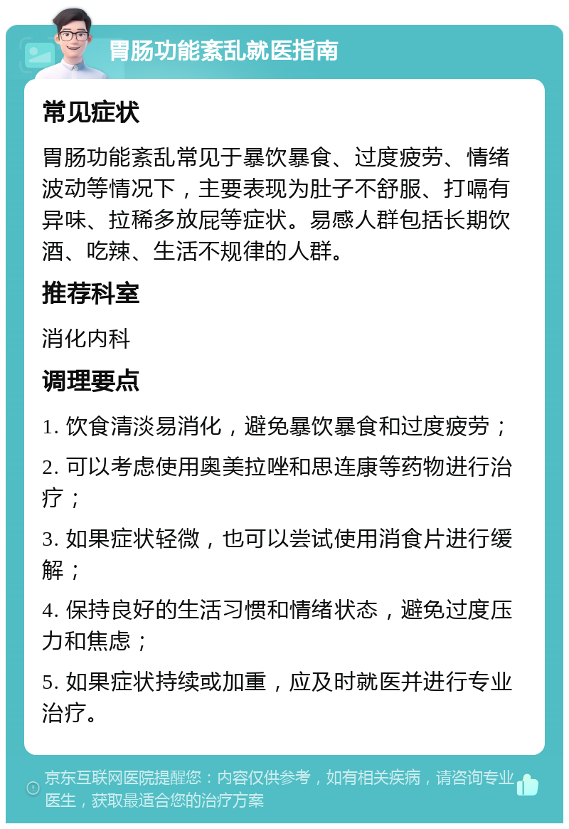 胃肠功能紊乱就医指南 常见症状 胃肠功能紊乱常见于暴饮暴食、过度疲劳、情绪波动等情况下，主要表现为肚子不舒服、打嗝有异味、拉稀多放屁等症状。易感人群包括长期饮酒、吃辣、生活不规律的人群。 推荐科室 消化内科 调理要点 1. 饮食清淡易消化，避免暴饮暴食和过度疲劳； 2. 可以考虑使用奥美拉唑和思连康等药物进行治疗； 3. 如果症状轻微，也可以尝试使用消食片进行缓解； 4. 保持良好的生活习惯和情绪状态，避免过度压力和焦虑； 5. 如果症状持续或加重，应及时就医并进行专业治疗。