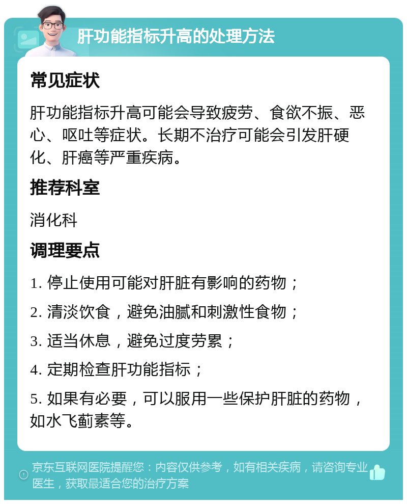 肝功能指标升高的处理方法 常见症状 肝功能指标升高可能会导致疲劳、食欲不振、恶心、呕吐等症状。长期不治疗可能会引发肝硬化、肝癌等严重疾病。 推荐科室 消化科 调理要点 1. 停止使用可能对肝脏有影响的药物； 2. 清淡饮食，避免油腻和刺激性食物； 3. 适当休息，避免过度劳累； 4. 定期检查肝功能指标； 5. 如果有必要，可以服用一些保护肝脏的药物，如水飞蓟素等。