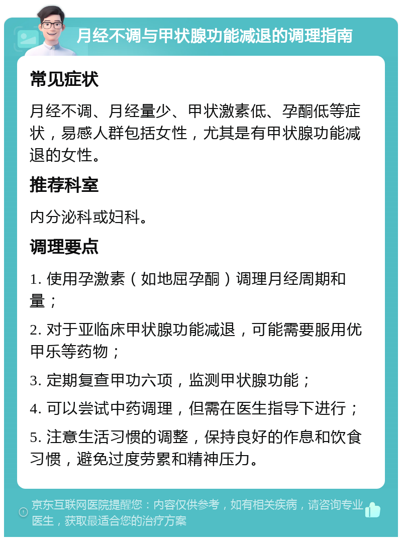 月经不调与甲状腺功能减退的调理指南 常见症状 月经不调、月经量少、甲状激素低、孕酮低等症状，易感人群包括女性，尤其是有甲状腺功能减退的女性。 推荐科室 内分泌科或妇科。 调理要点 1. 使用孕激素（如地屈孕酮）调理月经周期和量； 2. 对于亚临床甲状腺功能减退，可能需要服用优甲乐等药物； 3. 定期复查甲功六项，监测甲状腺功能； 4. 可以尝试中药调理，但需在医生指导下进行； 5. 注意生活习惯的调整，保持良好的作息和饮食习惯，避免过度劳累和精神压力。