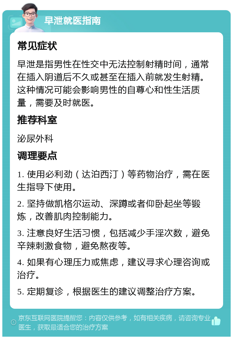 早泄就医指南 常见症状 早泄是指男性在性交中无法控制射精时间，通常在插入阴道后不久或甚至在插入前就发生射精。这种情况可能会影响男性的自尊心和性生活质量，需要及时就医。 推荐科室 泌尿外科 调理要点 1. 使用必利劲（达泊西汀）等药物治疗，需在医生指导下使用。 2. 坚持做凯格尔运动、深蹲或者仰卧起坐等锻炼，改善肌肉控制能力。 3. 注意良好生活习惯，包括减少手淫次数，避免辛辣刺激食物，避免熬夜等。 4. 如果有心理压力或焦虑，建议寻求心理咨询或治疗。 5. 定期复诊，根据医生的建议调整治疗方案。