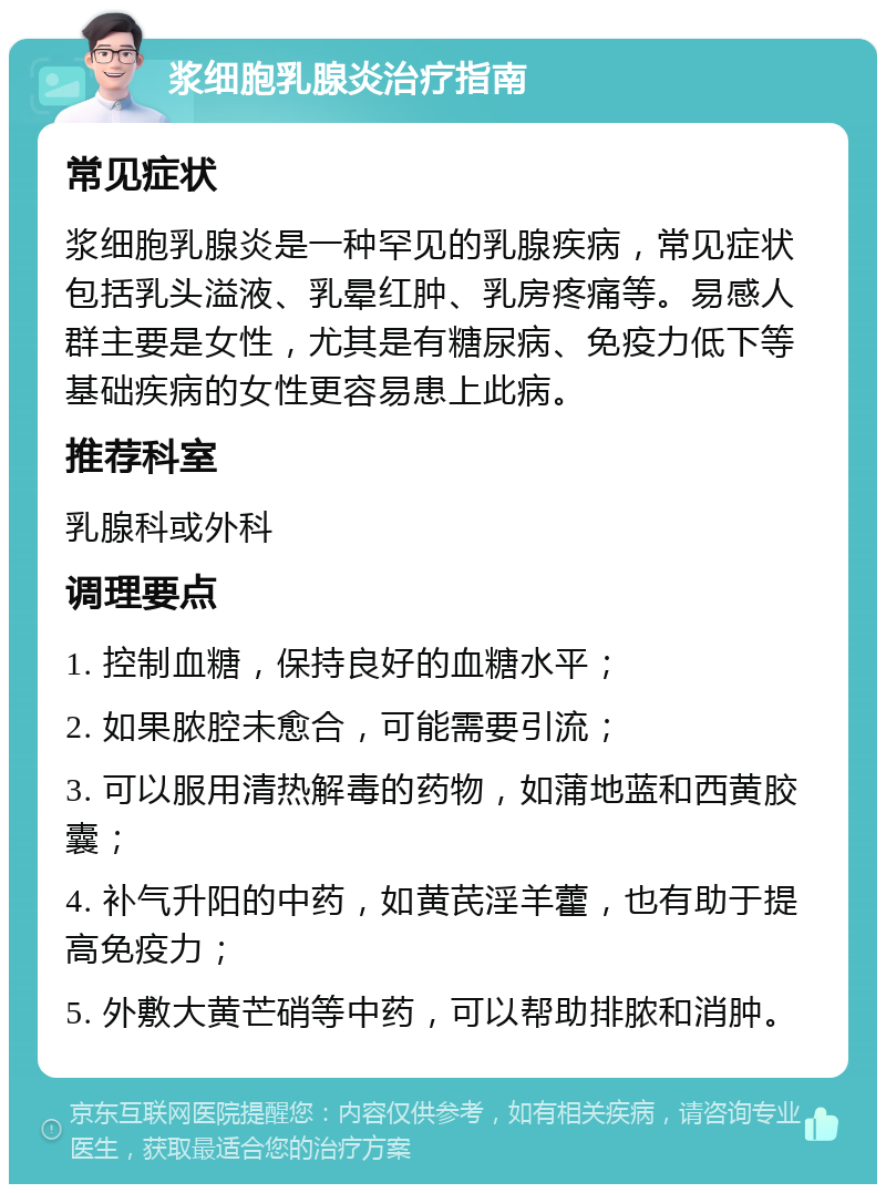 浆细胞乳腺炎治疗指南 常见症状 浆细胞乳腺炎是一种罕见的乳腺疾病，常见症状包括乳头溢液、乳晕红肿、乳房疼痛等。易感人群主要是女性，尤其是有糖尿病、免疫力低下等基础疾病的女性更容易患上此病。 推荐科室 乳腺科或外科 调理要点 1. 控制血糖，保持良好的血糖水平； 2. 如果脓腔未愈合，可能需要引流； 3. 可以服用清热解毒的药物，如蒲地蓝和西黄胶囊； 4. 补气升阳的中药，如黄芪淫羊藿，也有助于提高免疫力； 5. 外敷大黄芒硝等中药，可以帮助排脓和消肿。