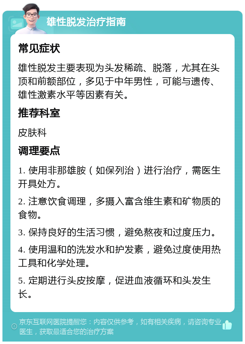 雄性脱发治疗指南 常见症状 雄性脱发主要表现为头发稀疏、脱落，尤其在头顶和前额部位，多见于中年男性，可能与遗传、雄性激素水平等因素有关。 推荐科室 皮肤科 调理要点 1. 使用非那雄胺（如保列治）进行治疗，需医生开具处方。 2. 注意饮食调理，多摄入富含维生素和矿物质的食物。 3. 保持良好的生活习惯，避免熬夜和过度压力。 4. 使用温和的洗发水和护发素，避免过度使用热工具和化学处理。 5. 定期进行头皮按摩，促进血液循环和头发生长。