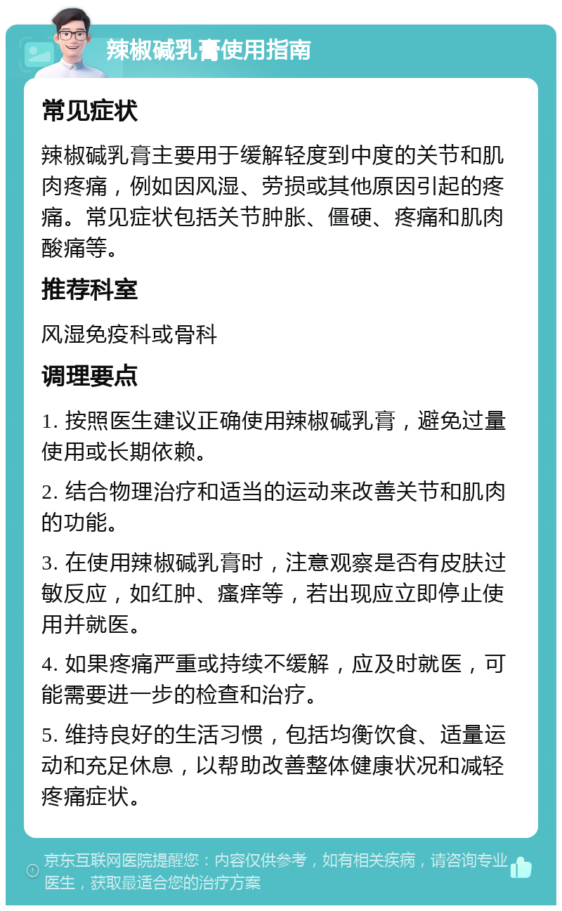 辣椒碱乳膏使用指南 常见症状 辣椒碱乳膏主要用于缓解轻度到中度的关节和肌肉疼痛，例如因风湿、劳损或其他原因引起的疼痛。常见症状包括关节肿胀、僵硬、疼痛和肌肉酸痛等。 推荐科室 风湿免疫科或骨科 调理要点 1. 按照医生建议正确使用辣椒碱乳膏，避免过量使用或长期依赖。 2. 结合物理治疗和适当的运动来改善关节和肌肉的功能。 3. 在使用辣椒碱乳膏时，注意观察是否有皮肤过敏反应，如红肿、瘙痒等，若出现应立即停止使用并就医。 4. 如果疼痛严重或持续不缓解，应及时就医，可能需要进一步的检查和治疗。 5. 维持良好的生活习惯，包括均衡饮食、适量运动和充足休息，以帮助改善整体健康状况和减轻疼痛症状。