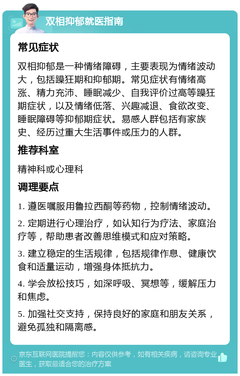 双相抑郁就医指南 常见症状 双相抑郁是一种情绪障碍，主要表现为情绪波动大，包括躁狂期和抑郁期。常见症状有情绪高涨、精力充沛、睡眠减少、自我评价过高等躁狂期症状，以及情绪低落、兴趣减退、食欲改变、睡眠障碍等抑郁期症状。易感人群包括有家族史、经历过重大生活事件或压力的人群。 推荐科室 精神科或心理科 调理要点 1. 遵医嘱服用鲁拉西酮等药物，控制情绪波动。 2. 定期进行心理治疗，如认知行为疗法、家庭治疗等，帮助患者改善思维模式和应对策略。 3. 建立稳定的生活规律，包括规律作息、健康饮食和适量运动，增强身体抵抗力。 4. 学会放松技巧，如深呼吸、冥想等，缓解压力和焦虑。 5. 加强社交支持，保持良好的家庭和朋友关系，避免孤独和隔离感。