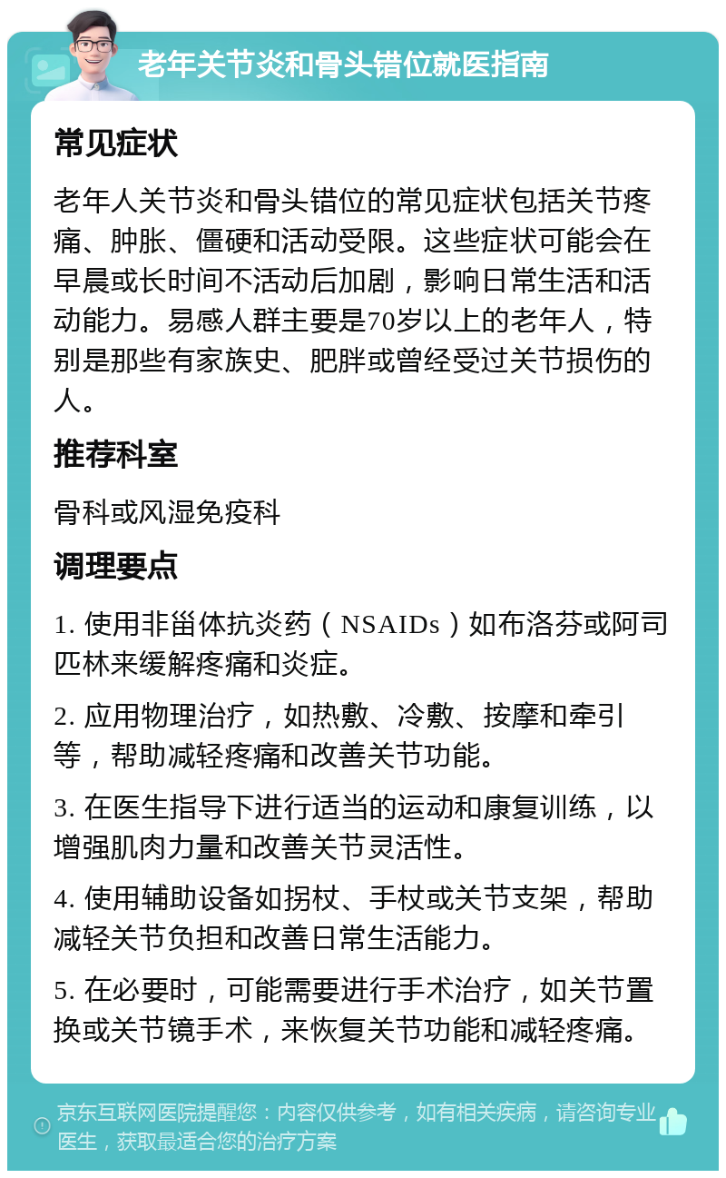 老年关节炎和骨头错位就医指南 常见症状 老年人关节炎和骨头错位的常见症状包括关节疼痛、肿胀、僵硬和活动受限。这些症状可能会在早晨或长时间不活动后加剧，影响日常生活和活动能力。易感人群主要是70岁以上的老年人，特别是那些有家族史、肥胖或曾经受过关节损伤的人。 推荐科室 骨科或风湿免疫科 调理要点 1. 使用非甾体抗炎药（NSAIDs）如布洛芬或阿司匹林来缓解疼痛和炎症。 2. 应用物理治疗，如热敷、冷敷、按摩和牵引等，帮助减轻疼痛和改善关节功能。 3. 在医生指导下进行适当的运动和康复训练，以增强肌肉力量和改善关节灵活性。 4. 使用辅助设备如拐杖、手杖或关节支架，帮助减轻关节负担和改善日常生活能力。 5. 在必要时，可能需要进行手术治疗，如关节置换或关节镜手术，来恢复关节功能和减轻疼痛。