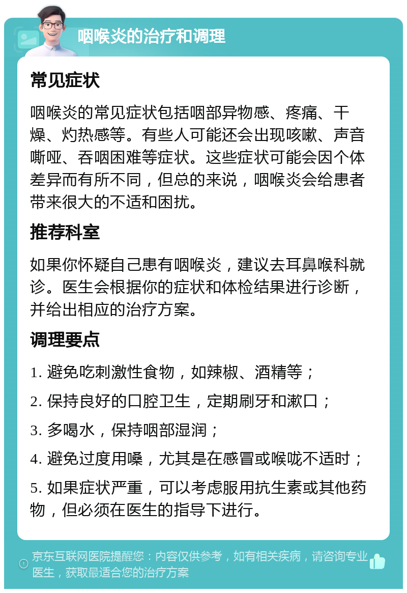 咽喉炎的治疗和调理 常见症状 咽喉炎的常见症状包括咽部异物感、疼痛、干燥、灼热感等。有些人可能还会出现咳嗽、声音嘶哑、吞咽困难等症状。这些症状可能会因个体差异而有所不同，但总的来说，咽喉炎会给患者带来很大的不适和困扰。 推荐科室 如果你怀疑自己患有咽喉炎，建议去耳鼻喉科就诊。医生会根据你的症状和体检结果进行诊断，并给出相应的治疗方案。 调理要点 1. 避免吃刺激性食物，如辣椒、酒精等； 2. 保持良好的口腔卫生，定期刷牙和漱口； 3. 多喝水，保持咽部湿润； 4. 避免过度用嗓，尤其是在感冒或喉咙不适时； 5. 如果症状严重，可以考虑服用抗生素或其他药物，但必须在医生的指导下进行。