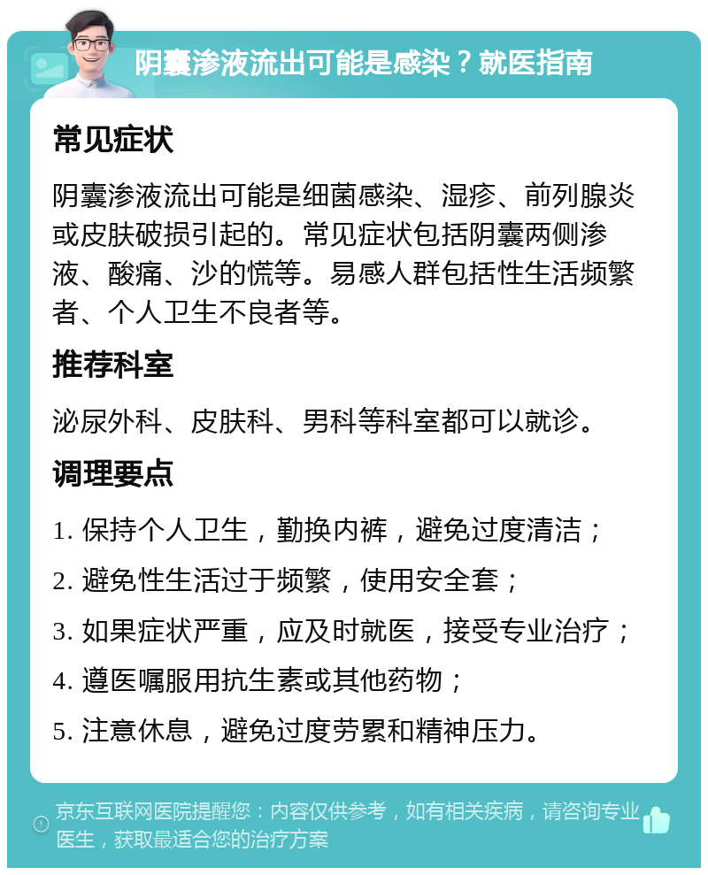 阴囊渗液流出可能是感染？就医指南 常见症状 阴囊渗液流出可能是细菌感染、湿疹、前列腺炎或皮肤破损引起的。常见症状包括阴囊两侧渗液、酸痛、沙的慌等。易感人群包括性生活频繁者、个人卫生不良者等。 推荐科室 泌尿外科、皮肤科、男科等科室都可以就诊。 调理要点 1. 保持个人卫生，勤换内裤，避免过度清洁； 2. 避免性生活过于频繁，使用安全套； 3. 如果症状严重，应及时就医，接受专业治疗； 4. 遵医嘱服用抗生素或其他药物； 5. 注意休息，避免过度劳累和精神压力。