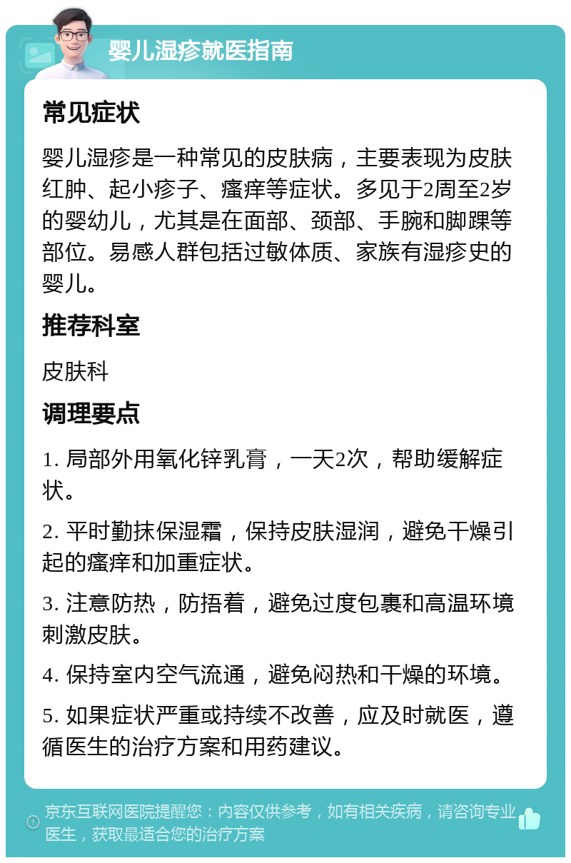 婴儿湿疹就医指南 常见症状 婴儿湿疹是一种常见的皮肤病，主要表现为皮肤红肿、起小疹子、瘙痒等症状。多见于2周至2岁的婴幼儿，尤其是在面部、颈部、手腕和脚踝等部位。易感人群包括过敏体质、家族有湿疹史的婴儿。 推荐科室 皮肤科 调理要点 1. 局部外用氧化锌乳膏，一天2次，帮助缓解症状。 2. 平时勤抹保湿霜，保持皮肤湿润，避免干燥引起的瘙痒和加重症状。 3. 注意防热，防捂着，避免过度包裹和高温环境刺激皮肤。 4. 保持室内空气流通，避免闷热和干燥的环境。 5. 如果症状严重或持续不改善，应及时就医，遵循医生的治疗方案和用药建议。