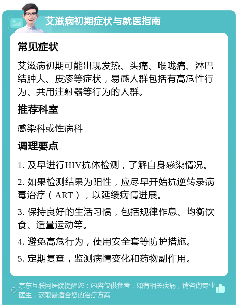 艾滋病初期症状与就医指南 常见症状 艾滋病初期可能出现发热、头痛、喉咙痛、淋巴结肿大、皮疹等症状，易感人群包括有高危性行为、共用注射器等行为的人群。 推荐科室 感染科或性病科 调理要点 1. 及早进行HIV抗体检测，了解自身感染情况。 2. 如果检测结果为阳性，应尽早开始抗逆转录病毒治疗（ART），以延缓病情进展。 3. 保持良好的生活习惯，包括规律作息、均衡饮食、适量运动等。 4. 避免高危行为，使用安全套等防护措施。 5. 定期复查，监测病情变化和药物副作用。