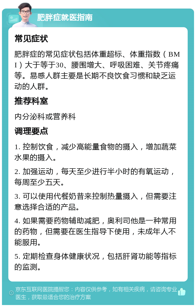 肥胖症就医指南 常见症状 肥胖症的常见症状包括体重超标、体重指数（BMI）大于等于30、腰围增大、呼吸困难、关节疼痛等。易感人群主要是长期不良饮食习惯和缺乏运动的人群。 推荐科室 内分泌科或营养科 调理要点 1. 控制饮食，减少高能量食物的摄入，增加蔬菜水果的摄入。 2. 加强运动，每天至少进行半小时的有氧运动，每周至少五天。 3. 可以使用代餐奶昔来控制热量摄入，但需要注意选择合适的产品。 4. 如果需要药物辅助减肥，奥利司他是一种常用的药物，但需要在医生指导下使用，未成年人不能服用。 5. 定期检查身体健康状况，包括肝肾功能等指标的监测。