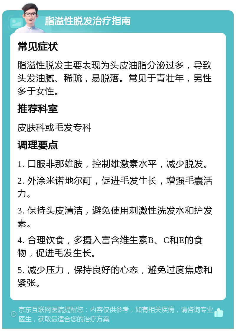 脂溢性脱发治疗指南 常见症状 脂溢性脱发主要表现为头皮油脂分泌过多，导致头发油腻、稀疏，易脱落。常见于青壮年，男性多于女性。 推荐科室 皮肤科或毛发专科 调理要点 1. 口服非那雄胺，控制雄激素水平，减少脱发。 2. 外涂米诺地尔酊，促进毛发生长，增强毛囊活力。 3. 保持头皮清洁，避免使用刺激性洗发水和护发素。 4. 合理饮食，多摄入富含维生素B、C和E的食物，促进毛发生长。 5. 减少压力，保持良好的心态，避免过度焦虑和紧张。