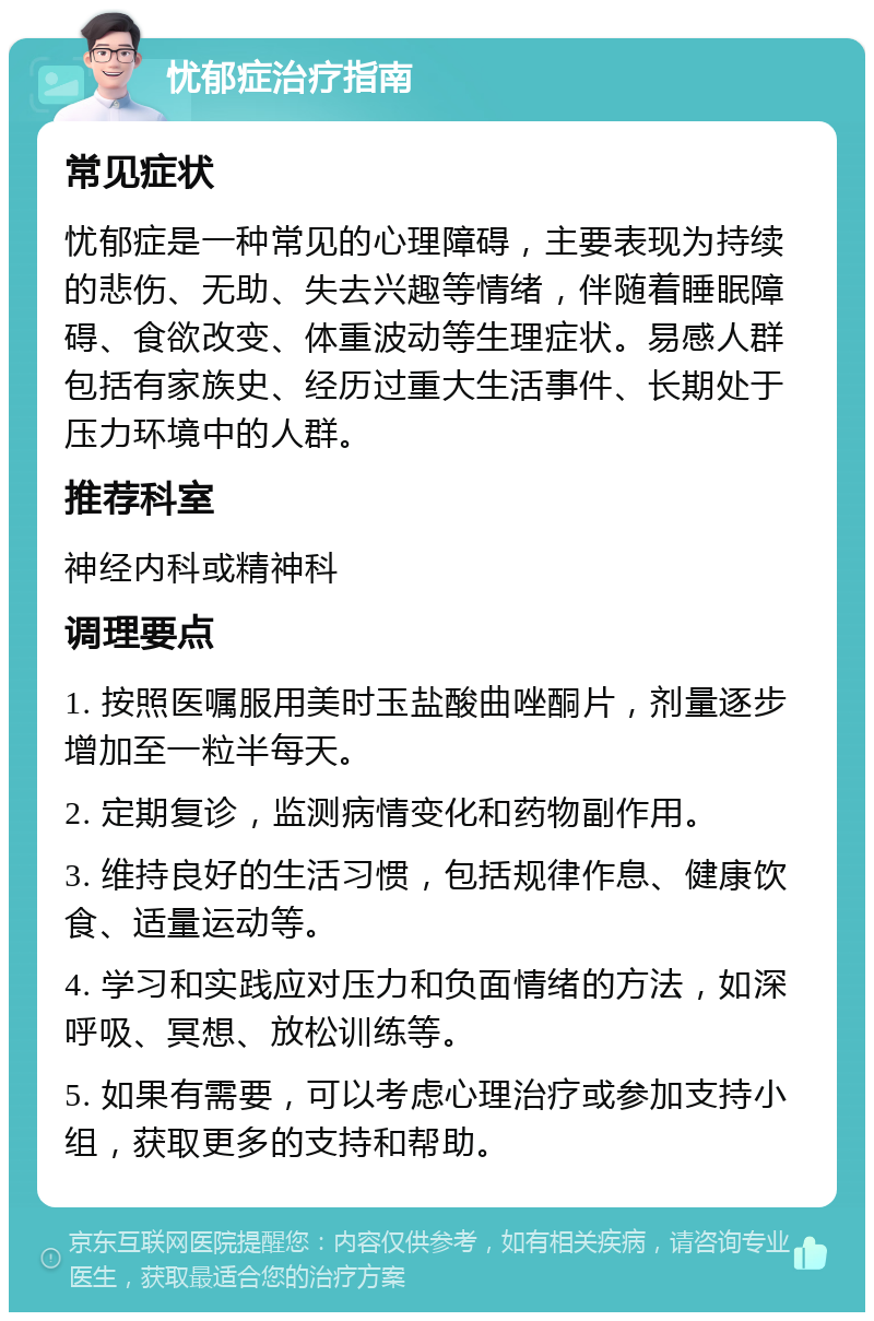 忧郁症治疗指南 常见症状 忧郁症是一种常见的心理障碍，主要表现为持续的悲伤、无助、失去兴趣等情绪，伴随着睡眠障碍、食欲改变、体重波动等生理症状。易感人群包括有家族史、经历过重大生活事件、长期处于压力环境中的人群。 推荐科室 神经内科或精神科 调理要点 1. 按照医嘱服用美时玉盐酸曲唑酮片，剂量逐步增加至一粒半每天。 2. 定期复诊，监测病情变化和药物副作用。 3. 维持良好的生活习惯，包括规律作息、健康饮食、适量运动等。 4. 学习和实践应对压力和负面情绪的方法，如深呼吸、冥想、放松训练等。 5. 如果有需要，可以考虑心理治疗或参加支持小组，获取更多的支持和帮助。