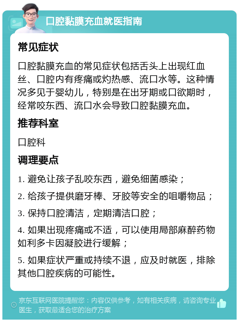 口腔黏膜充血就医指南 常见症状 口腔黏膜充血的常见症状包括舌头上出现红血丝、口腔内有疼痛或灼热感、流口水等。这种情况多见于婴幼儿，特别是在出牙期或口欲期时，经常咬东西、流口水会导致口腔黏膜充血。 推荐科室 口腔科 调理要点 1. 避免让孩子乱咬东西，避免细菌感染； 2. 给孩子提供磨牙棒、牙胶等安全的咀嚼物品； 3. 保持口腔清洁，定期清洁口腔； 4. 如果出现疼痛或不适，可以使用局部麻醉药物如利多卡因凝胶进行缓解； 5. 如果症状严重或持续不退，应及时就医，排除其他口腔疾病的可能性。