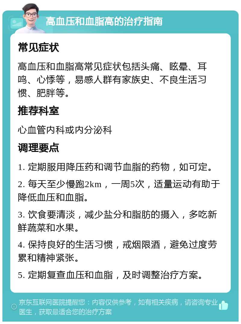 高血压和血脂高的治疗指南 常见症状 高血压和血脂高常见症状包括头痛、眩晕、耳鸣、心悸等，易感人群有家族史、不良生活习惯、肥胖等。 推荐科室 心血管内科或内分泌科 调理要点 1. 定期服用降压药和调节血脂的药物，如可定。 2. 每天至少慢跑2km，一周5次，适量运动有助于降低血压和血脂。 3. 饮食要清淡，减少盐分和脂肪的摄入，多吃新鲜蔬菜和水果。 4. 保持良好的生活习惯，戒烟限酒，避免过度劳累和精神紧张。 5. 定期复查血压和血脂，及时调整治疗方案。