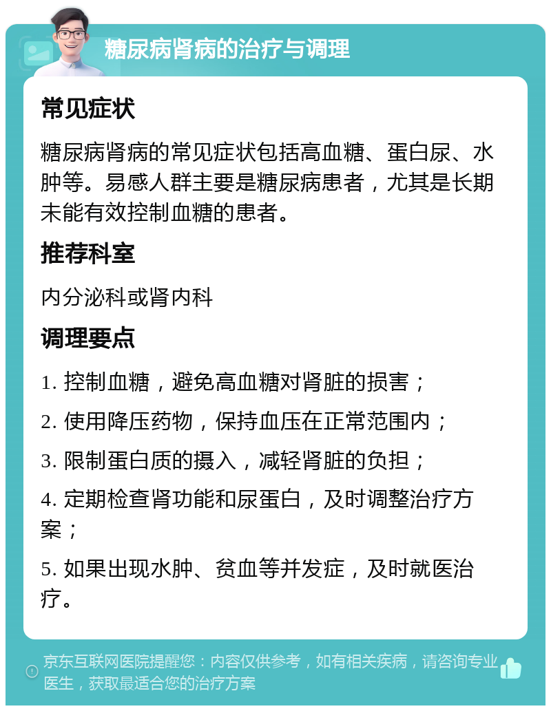 糖尿病肾病的治疗与调理 常见症状 糖尿病肾病的常见症状包括高血糖、蛋白尿、水肿等。易感人群主要是糖尿病患者，尤其是长期未能有效控制血糖的患者。 推荐科室 内分泌科或肾内科 调理要点 1. 控制血糖，避免高血糖对肾脏的损害； 2. 使用降压药物，保持血压在正常范围内； 3. 限制蛋白质的摄入，减轻肾脏的负担； 4. 定期检查肾功能和尿蛋白，及时调整治疗方案； 5. 如果出现水肿、贫血等并发症，及时就医治疗。