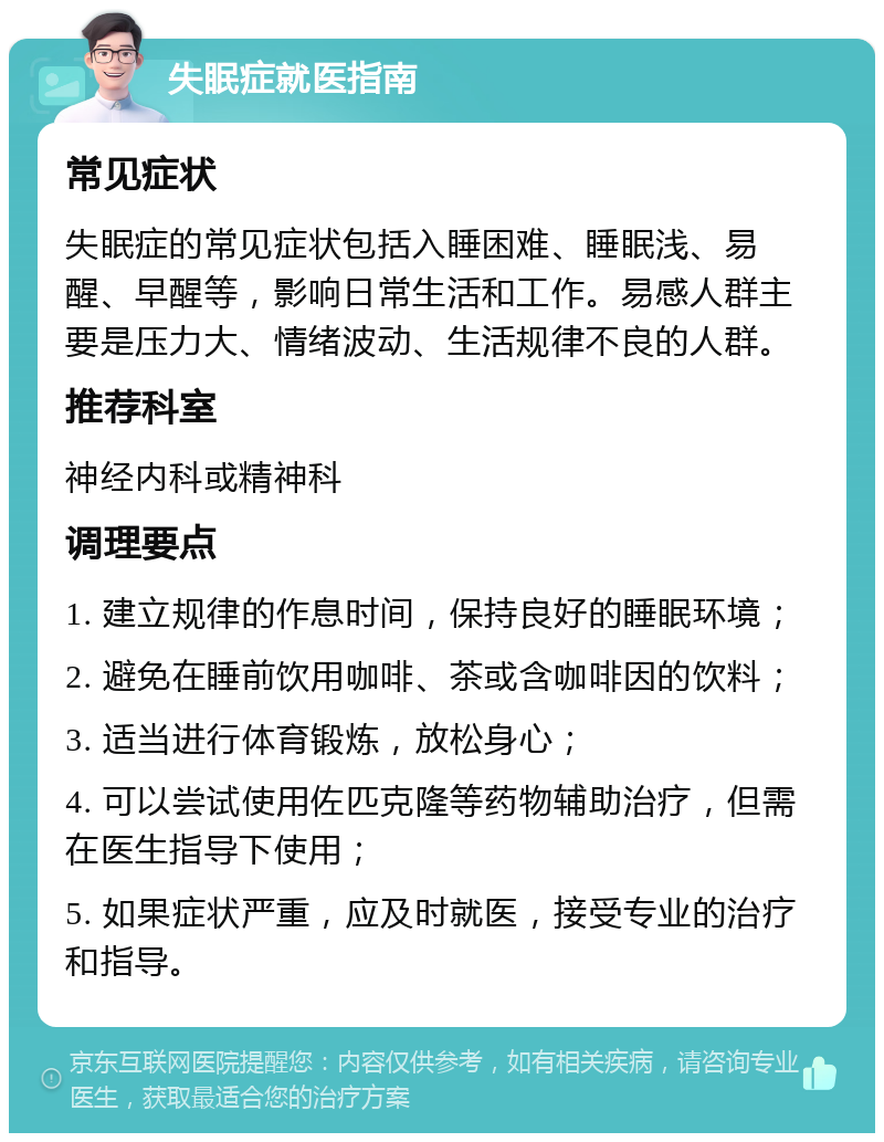 失眠症就医指南 常见症状 失眠症的常见症状包括入睡困难、睡眠浅、易醒、早醒等，影响日常生活和工作。易感人群主要是压力大、情绪波动、生活规律不良的人群。 推荐科室 神经内科或精神科 调理要点 1. 建立规律的作息时间，保持良好的睡眠环境； 2. 避免在睡前饮用咖啡、茶或含咖啡因的饮料； 3. 适当进行体育锻炼，放松身心； 4. 可以尝试使用佐匹克隆等药物辅助治疗，但需在医生指导下使用； 5. 如果症状严重，应及时就医，接受专业的治疗和指导。