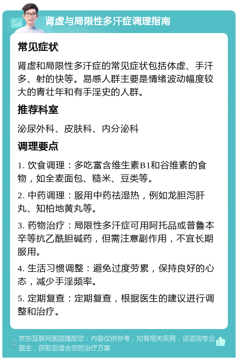 肾虚与局限性多汗症调理指南 常见症状 肾虚和局限性多汗症的常见症状包括体虚、手汗多、射的快等。易感人群主要是情绪波动幅度较大的青壮年和有手淫史的人群。 推荐科室 泌尿外科、皮肤科、内分泌科 调理要点 1. 饮食调理：多吃富含维生素B1和谷维素的食物，如全麦面包、糙米、豆类等。 2. 中药调理：服用中药祛湿热，例如龙胆泻肝丸、知柏地黄丸等。 3. 药物治疗：局限性多汗症可用阿托品或普鲁本辛等抗乙酰胆碱药，但需注意副作用，不宜长期服用。 4. 生活习惯调整：避免过度劳累，保持良好的心态，减少手淫频率。 5. 定期复查：定期复查，根据医生的建议进行调整和治疗。