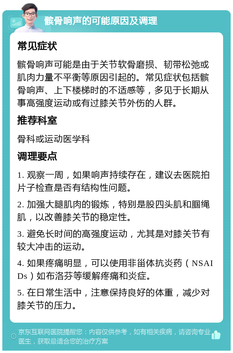 髌骨响声的可能原因及调理 常见症状 髌骨响声可能是由于关节软骨磨损、韧带松弛或肌肉力量不平衡等原因引起的。常见症状包括髌骨响声、上下楼梯时的不适感等，多见于长期从事高强度运动或有过膝关节外伤的人群。 推荐科室 骨科或运动医学科 调理要点 1. 观察一周，如果响声持续存在，建议去医院拍片子检查是否有结构性问题。 2. 加强大腿肌肉的锻炼，特别是股四头肌和腘绳肌，以改善膝关节的稳定性。 3. 避免长时间的高强度运动，尤其是对膝关节有较大冲击的运动。 4. 如果疼痛明显，可以使用非甾体抗炎药（NSAIDs）如布洛芬等缓解疼痛和炎症。 5. 在日常生活中，注意保持良好的体重，减少对膝关节的压力。