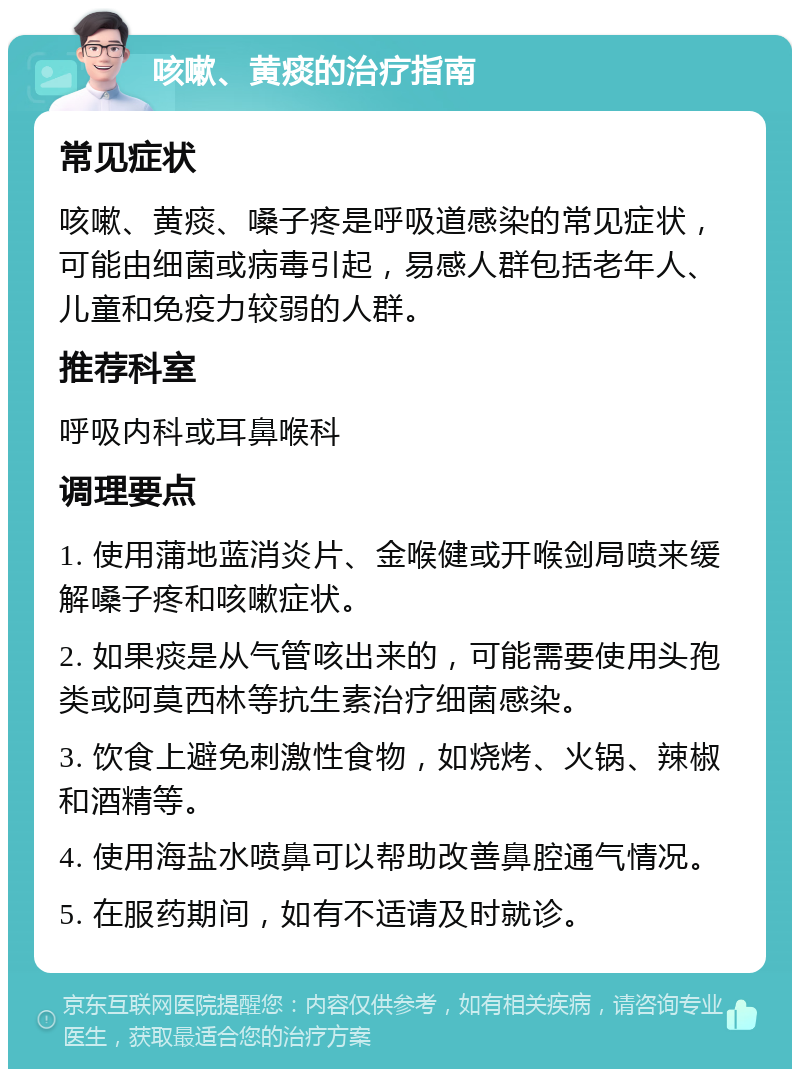 咳嗽、黄痰的治疗指南 常见症状 咳嗽、黄痰、嗓子疼是呼吸道感染的常见症状，可能由细菌或病毒引起，易感人群包括老年人、儿童和免疫力较弱的人群。 推荐科室 呼吸内科或耳鼻喉科 调理要点 1. 使用蒲地蓝消炎片、金喉健或开喉剑局喷来缓解嗓子疼和咳嗽症状。 2. 如果痰是从气管咳出来的，可能需要使用头孢类或阿莫西林等抗生素治疗细菌感染。 3. 饮食上避免刺激性食物，如烧烤、火锅、辣椒和酒精等。 4. 使用海盐水喷鼻可以帮助改善鼻腔通气情况。 5. 在服药期间，如有不适请及时就诊。