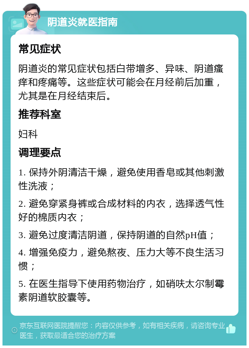 阴道炎就医指南 常见症状 阴道炎的常见症状包括白带增多、异味、阴道瘙痒和疼痛等。这些症状可能会在月经前后加重，尤其是在月经结束后。 推荐科室 妇科 调理要点 1. 保持外阴清洁干燥，避免使用香皂或其他刺激性洗液； 2. 避免穿紧身裤或合成材料的内衣，选择透气性好的棉质内衣； 3. 避免过度清洁阴道，保持阴道的自然pH值； 4. 增强免疫力，避免熬夜、压力大等不良生活习惯； 5. 在医生指导下使用药物治疗，如硝呋太尔制霉素阴道软胶囊等。