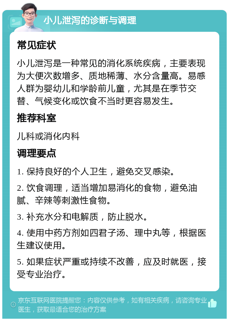 小儿泄泻的诊断与调理 常见症状 小儿泄泻是一种常见的消化系统疾病，主要表现为大便次数增多、质地稀薄、水分含量高。易感人群为婴幼儿和学龄前儿童，尤其是在季节交替、气候变化或饮食不当时更容易发生。 推荐科室 儿科或消化内科 调理要点 1. 保持良好的个人卫生，避免交叉感染。 2. 饮食调理，适当增加易消化的食物，避免油腻、辛辣等刺激性食物。 3. 补充水分和电解质，防止脱水。 4. 使用中药方剂如四君子汤、理中丸等，根据医生建议使用。 5. 如果症状严重或持续不改善，应及时就医，接受专业治疗。