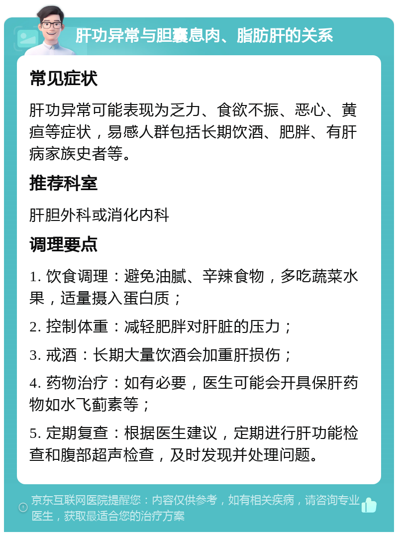 肝功异常与胆囊息肉、脂肪肝的关系 常见症状 肝功异常可能表现为乏力、食欲不振、恶心、黄疸等症状，易感人群包括长期饮酒、肥胖、有肝病家族史者等。 推荐科室 肝胆外科或消化内科 调理要点 1. 饮食调理：避免油腻、辛辣食物，多吃蔬菜水果，适量摄入蛋白质； 2. 控制体重：减轻肥胖对肝脏的压力； 3. 戒酒：长期大量饮酒会加重肝损伤； 4. 药物治疗：如有必要，医生可能会开具保肝药物如水飞蓟素等； 5. 定期复查：根据医生建议，定期进行肝功能检查和腹部超声检查，及时发现并处理问题。