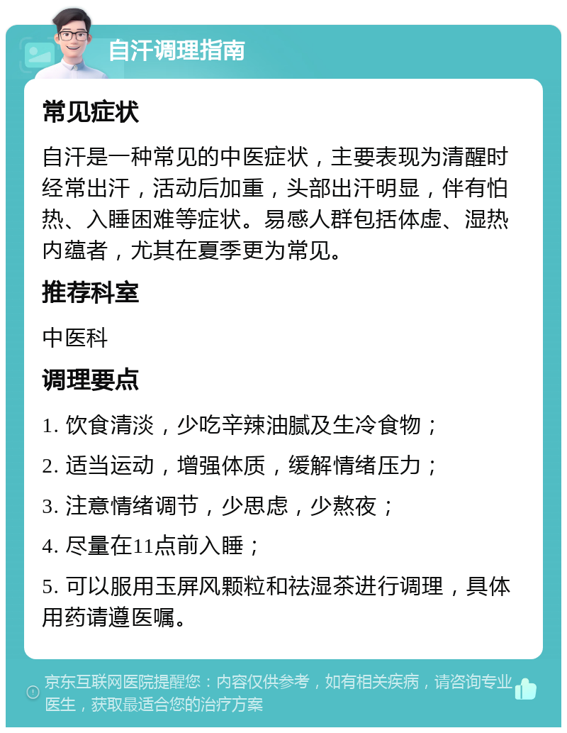 自汗调理指南 常见症状 自汗是一种常见的中医症状，主要表现为清醒时经常出汗，活动后加重，头部出汗明显，伴有怕热、入睡困难等症状。易感人群包括体虚、湿热内蕴者，尤其在夏季更为常见。 推荐科室 中医科 调理要点 1. 饮食清淡，少吃辛辣油腻及生冷食物； 2. 适当运动，增强体质，缓解情绪压力； 3. 注意情绪调节，少思虑，少熬夜； 4. 尽量在11点前入睡； 5. 可以服用玉屏风颗粒和祛湿茶进行调理，具体用药请遵医嘱。