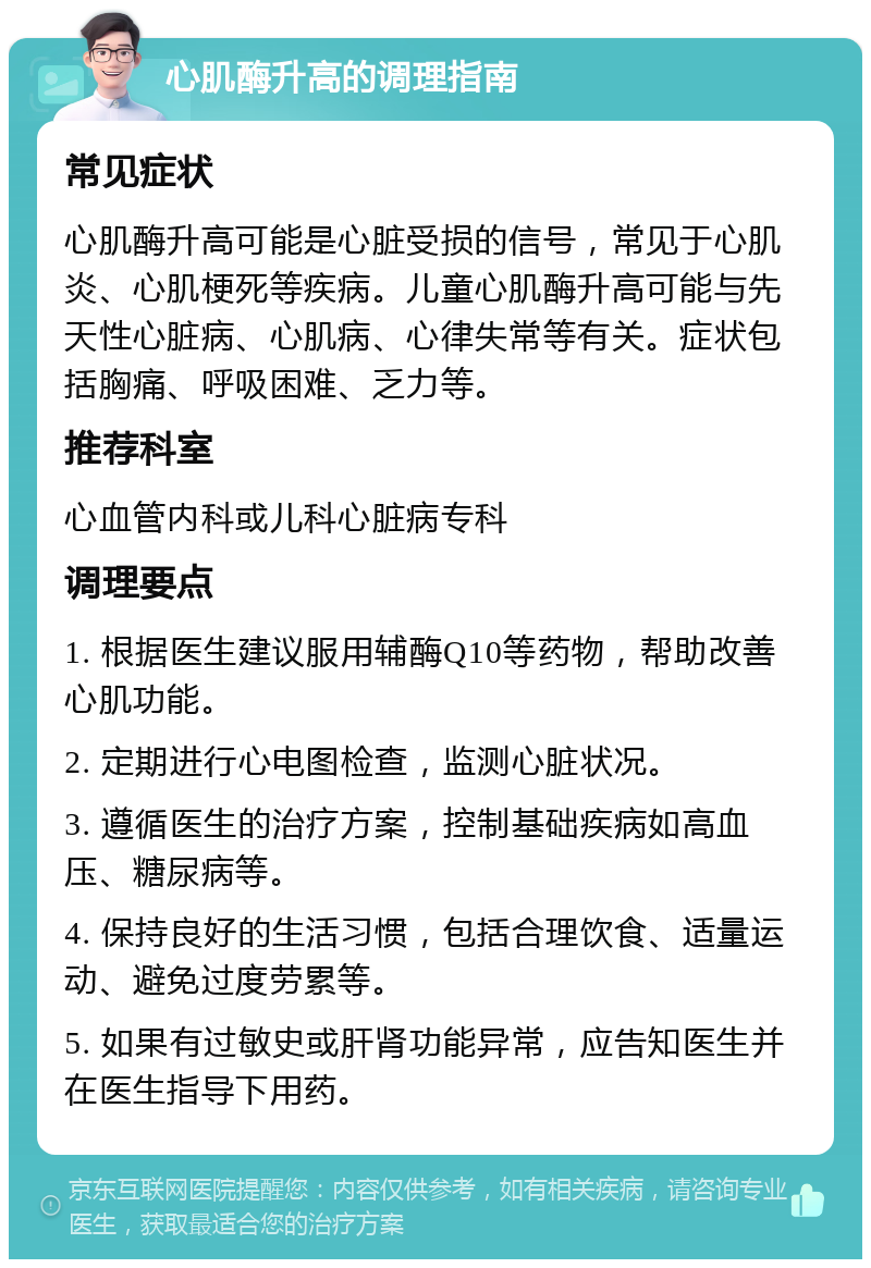 心肌酶升高的调理指南 常见症状 心肌酶升高可能是心脏受损的信号，常见于心肌炎、心肌梗死等疾病。儿童心肌酶升高可能与先天性心脏病、心肌病、心律失常等有关。症状包括胸痛、呼吸困难、乏力等。 推荐科室 心血管内科或儿科心脏病专科 调理要点 1. 根据医生建议服用辅酶Q10等药物，帮助改善心肌功能。 2. 定期进行心电图检查，监测心脏状况。 3. 遵循医生的治疗方案，控制基础疾病如高血压、糖尿病等。 4. 保持良好的生活习惯，包括合理饮食、适量运动、避免过度劳累等。 5. 如果有过敏史或肝肾功能异常，应告知医生并在医生指导下用药。