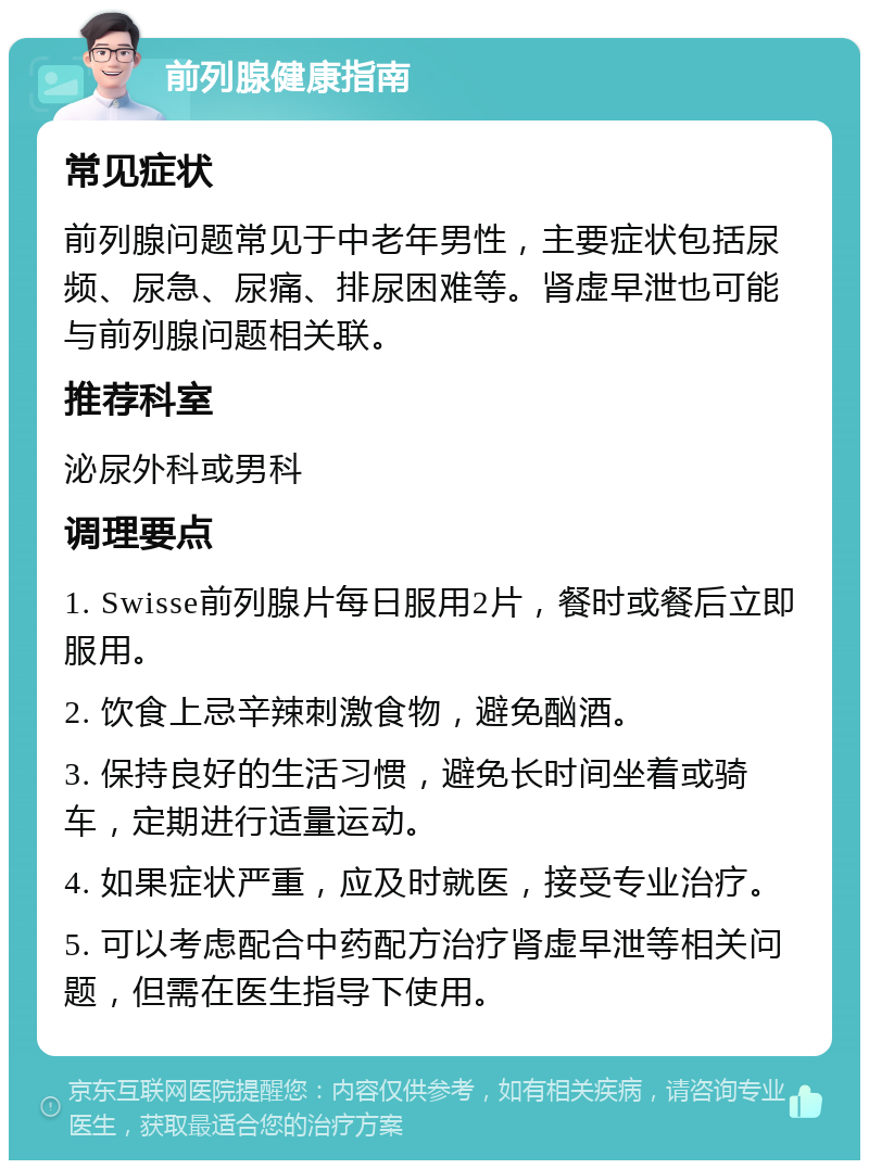 前列腺健康指南 常见症状 前列腺问题常见于中老年男性，主要症状包括尿频、尿急、尿痛、排尿困难等。肾虚早泄也可能与前列腺问题相关联。 推荐科室 泌尿外科或男科 调理要点 1. Swisse前列腺片每日服用2片，餐时或餐后立即服用。 2. 饮食上忌辛辣刺激食物，避免酗酒。 3. 保持良好的生活习惯，避免长时间坐着或骑车，定期进行适量运动。 4. 如果症状严重，应及时就医，接受专业治疗。 5. 可以考虑配合中药配方治疗肾虚早泄等相关问题，但需在医生指导下使用。