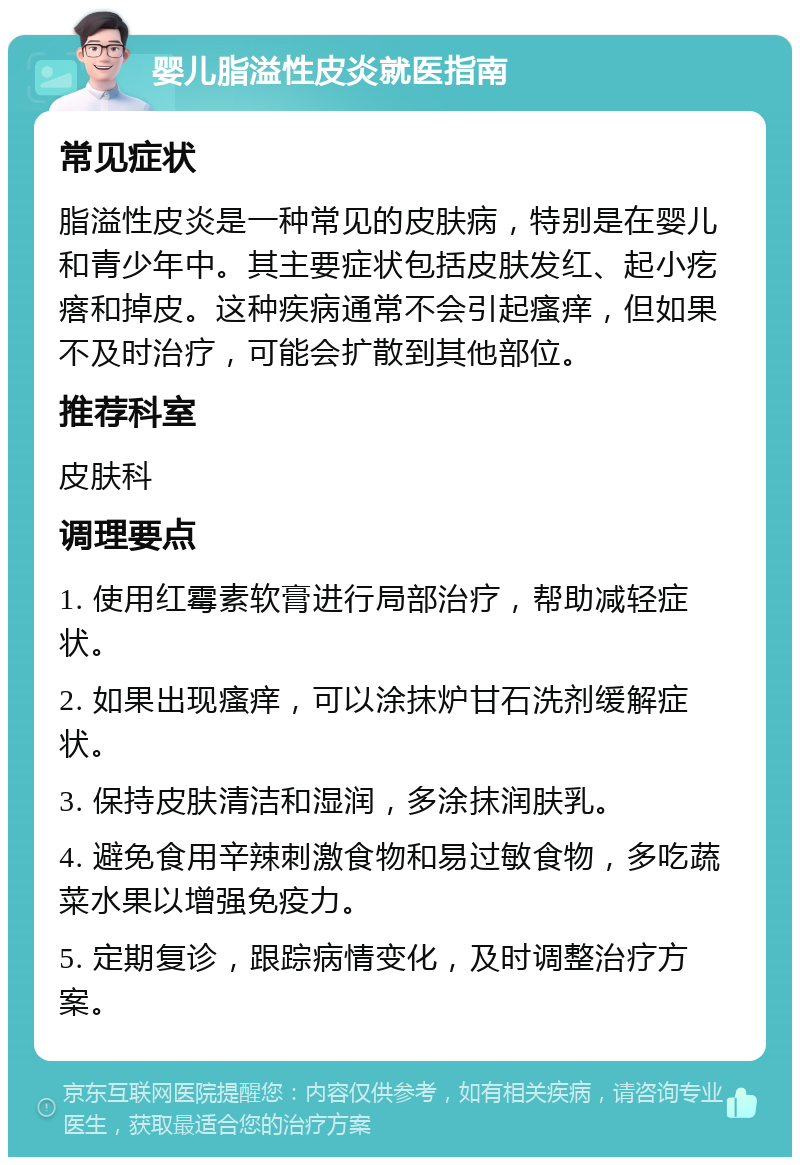 婴儿脂溢性皮炎就医指南 常见症状 脂溢性皮炎是一种常见的皮肤病，特别是在婴儿和青少年中。其主要症状包括皮肤发红、起小疙瘩和掉皮。这种疾病通常不会引起瘙痒，但如果不及时治疗，可能会扩散到其他部位。 推荐科室 皮肤科 调理要点 1. 使用红霉素软膏进行局部治疗，帮助减轻症状。 2. 如果出现瘙痒，可以涂抹炉甘石洗剂缓解症状。 3. 保持皮肤清洁和湿润，多涂抹润肤乳。 4. 避免食用辛辣刺激食物和易过敏食物，多吃蔬菜水果以增强免疫力。 5. 定期复诊，跟踪病情变化，及时调整治疗方案。