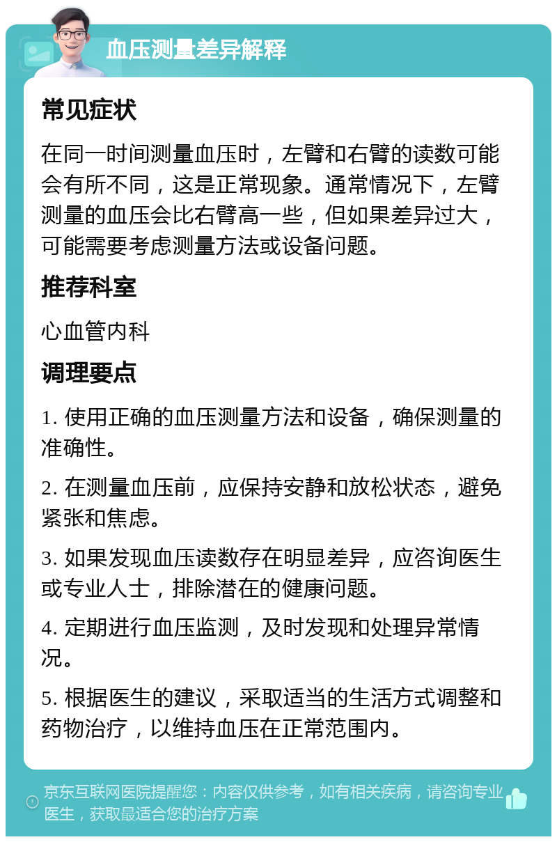 血压测量差异解释 常见症状 在同一时间测量血压时，左臂和右臂的读数可能会有所不同，这是正常现象。通常情况下，左臂测量的血压会比右臂高一些，但如果差异过大，可能需要考虑测量方法或设备问题。 推荐科室 心血管内科 调理要点 1. 使用正确的血压测量方法和设备，确保测量的准确性。 2. 在测量血压前，应保持安静和放松状态，避免紧张和焦虑。 3. 如果发现血压读数存在明显差异，应咨询医生或专业人士，排除潜在的健康问题。 4. 定期进行血压监测，及时发现和处理异常情况。 5. 根据医生的建议，采取适当的生活方式调整和药物治疗，以维持血压在正常范围内。