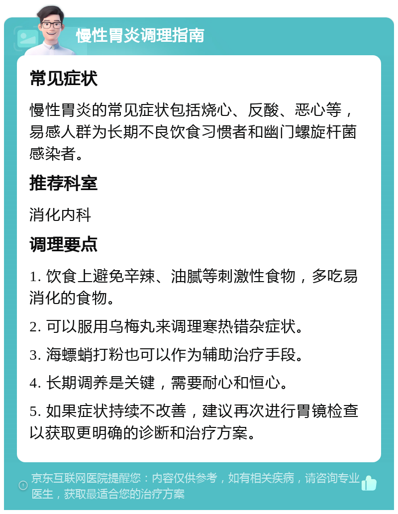 慢性胃炎调理指南 常见症状 慢性胃炎的常见症状包括烧心、反酸、恶心等，易感人群为长期不良饮食习惯者和幽门螺旋杆菌感染者。 推荐科室 消化内科 调理要点 1. 饮食上避免辛辣、油腻等刺激性食物，多吃易消化的食物。 2. 可以服用乌梅丸来调理寒热错杂症状。 3. 海螵蛸打粉也可以作为辅助治疗手段。 4. 长期调养是关键，需要耐心和恒心。 5. 如果症状持续不改善，建议再次进行胃镜检查以获取更明确的诊断和治疗方案。